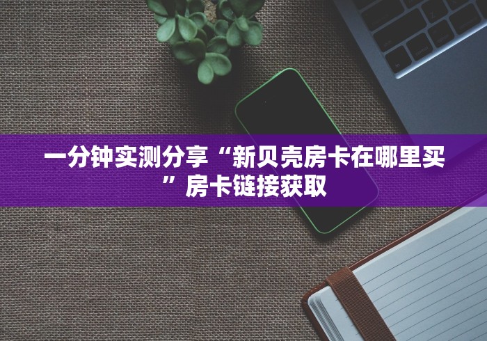 一分钟实测分享“新贝壳房卡在哪里买”房卡链接获取